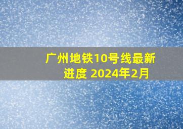 广州地铁10号线最新进度 2024年2月